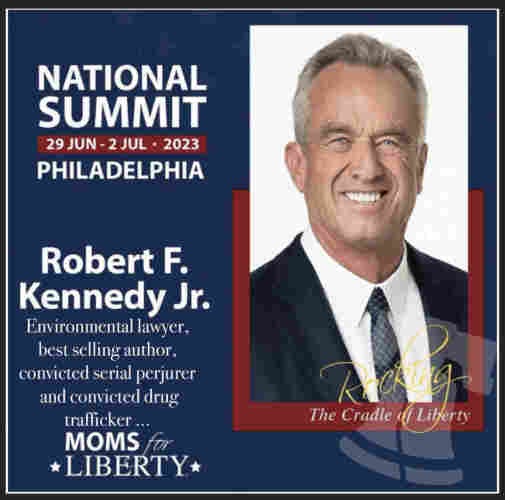 RFK Jr  speaking poster. A giant image of his face bordered in red with the words Rocking the cradle of Liberty. On the left side are the details of the speaking engagement that I may have amended… NATIONAL SUMMIT
29 JUN - 2 JUL • 2023
PHILADELPHIA
Robert F.
Kennedy Jr.
Environmental lawyer, best selling author, convicted serial perjurer and convicted drug trafficker…
MOMS for
*LIBERTY*