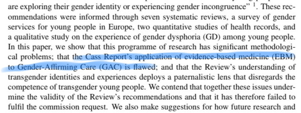 These rec- ommendations were informed through seven systematic reviews, a survey of gender services for young people in Europe, two quantitative studies of health records, and a qualitative study on the experience of gender dysphoria (GD) among young people. In this paper, we show that this programme of research has significant methodologi- cal problems; that the Cass Report’s application of evidence-based medicine (EBM) to Gender-Affirming Care (GAC) is flawed; and that the Review’s understanding of transgender identities and experiences deploys a paternalistic lens that disregards the competence of transgender young people. We contend that together these issues under- mine the validity of the Review’s recommendations and that it has therefore failed to fulfil the commission request. 
