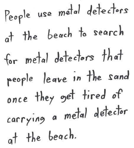 People use metal detectors at the beach to search for metal detectors that people leave in the sand once they get tired of carrying a metal detector at the beach.