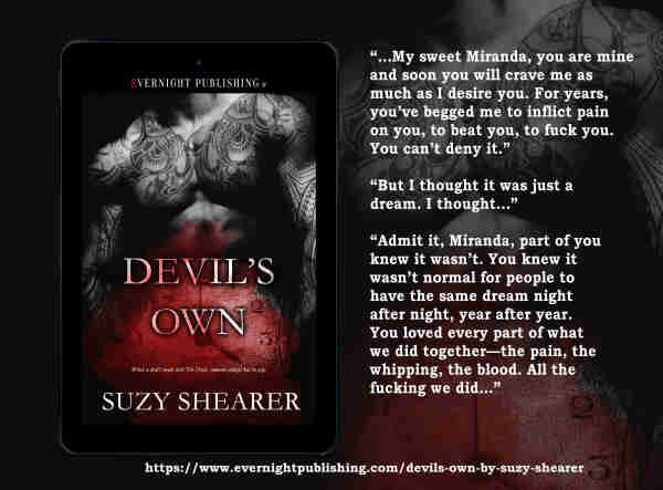 Cover: Black& White male torso covered in tattoos. Clock in red haze reading 4. Book title: Devil's Own

Excerpt  shown to right of cover - “...My sweet Miranda, you are mine and soon you will crave me as much as I desire you. For years, you’ve begged me to inflict pain on you, to beat you, to fuck you. You can’t deny it.”
“But I thought it was just a dream. I thought…”
“Admit it, Miranda, part of you knew it wasn’t. You knew it wasn’t normal for people to have the same dream night after night, year after year. You loved every part of what we did together—the pain, the whipping, the blood. All the fucking we did...”