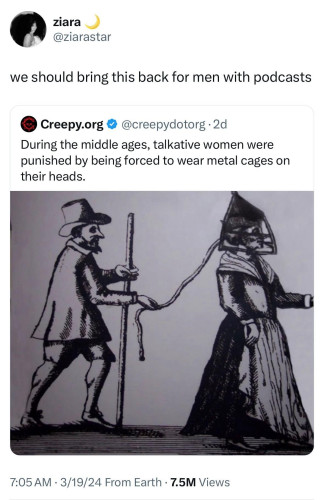 We should bring this back for men with podcasts

[A post from Creepy.org that says "During the middle ages, talkative women were punished by being forced to wear metal cages on their heads." with an old picture of a witchfinder general looking dude walking behind a woman with a metal cage on her head]