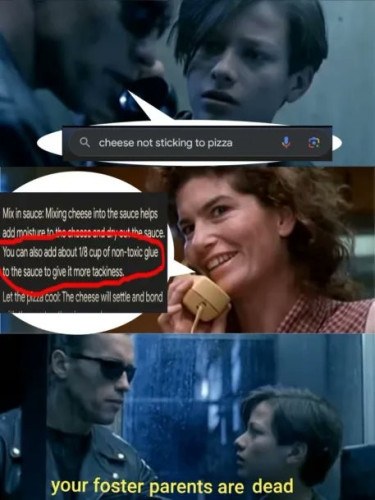 Still image. Three panel meme.

The Terminator calling John Connor's home, impersonating their voice, speech bubble is a google search, 'cheese not sticking to pizza'

John Connor's foster parent, played by Jenette Goldstein, holds a plastic cream colored phone, speech bubble is a reply, "mix in sauce: mixing cheese into the sauce helps add moisture to the cheese and dry out the sauce. [circled in red] You can also add about one eighth cup of non-toxic glue to the sauce to give it more tackiness. [circled in red] Let the pizza cool: The cheese will settle and bond"

The Terminator hangs up and tells John Connor: "your foster parents are dead"