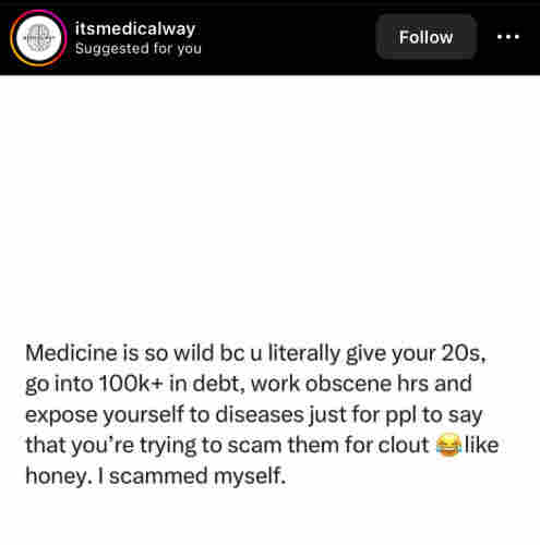 itsmedicalway posted: 
Medicine is so wild bc u literally give your 20s,
go into 100k+ in debt, work obscene hrs and
expose yourself to diseases just for ppl to say
that you're trying to scam them for clout & like
honey. I scammed myself.