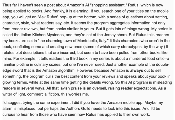 Screenshot of a post from an authors' forum:

'I haven't seen a post about Amazon's Al "shopping assistant," Rufus, which is now being applied to books. And frankly, it is alarming. If you search one of your titles on the mobile app, you will get an "Ask Rufus" pop-up at the bottom, with a series of questions about setting, character, style, what readers say, etc. It seems the program aggregates information not only from reader reviews, but from books similar to yours. But it gets lots of things wrong. My series is ... set at the Jersey shore. But Rufus tells readers my books are set in "the charming town of Montebello, Italy." It lists characters who aren't in the book, conflating some and creating new ones (some of which carry stereotypes, by the way.) It relates plot descriptions that are incorrect, but seem to have been pulled from other books like mine. For example, it tells readers the third book in my series is about a murdered food critic--a familiar plotline in culinary cozies, but one I've never used. Just another example of the double- edge sword that is the Amazon algorithm. However, because Amazon is always out to sell something, the program culls the best content from your reviews and speaks about your book in glowing terms, while at the same time getting the details wrong. So this Al program is misleading readers in several ways. All that lavish praise is an oversell, raising reader expectations. As a writer of light, commercial fiction, this worries me.'
