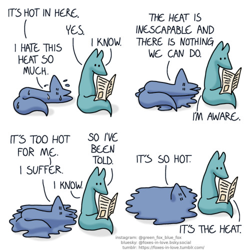 A comic of two foxes, one of whom is blue, the other is green. In this one, Blue is laying on his back on the floor, sweating profusedly, as Green calmly reads a newspaper. Blue: It's hot in here. Green: Yes. Blue: I hate this heat so much. Green: I know.  A puddle of sweat has appeared around Blue. Blue: The heat is inescapable and there is nothing we can do. Green: I'm aware.  Blue begins to physically melt into the puddle. Green is still reading. Blue: It's too hot for me. Green: So I've been told. Blue: I suffer. Green: I know.  Blue has almost completely melted into the puddle, with only his face still visible on the surface. Blue: It's so hot. Green: It's the heat.