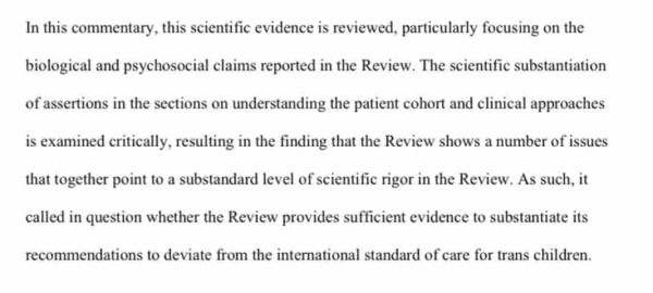 In this commentary, this scientific evidence is reviewed, particularly focusing on the biological and psychosocial claims reported in the Review. The scientific substantiation of assertionsin the sections on understanding the patient cohort and clinical approaches is examined critically, resulting in the finding that the Review shows a number of issues that together point to a substandardlevel ofscientific rigorin the Review. As such, it called in question whether the Review provides sufficient evidenceto substantiate its recommendations to deviate from the international standard of care for trans children
