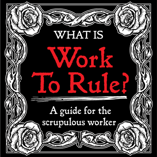 Title: "What is Work To Rule?" 
Subtitle: A guide for the scrupulous worker

the text is an old raggedy ass typewriter font, i was trying to mimic an IWW pamphlet. The text is bordered by a black and white linocut-looking ornamental border of roses on vines all twisting around one another. think art deco may day