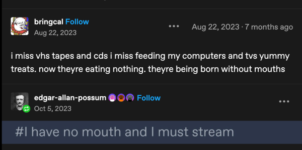 bringcal on tumbler says:

"i miss vhs tapes and cds i miss feeding my computers and tvs yummy treats. now theyre eating nothing. theyre being born without mouths" 

edgar-allan-possum responds with a screenshot of the hashtag:

#I have no mouth and I must stream 

Aug. 22, 2023