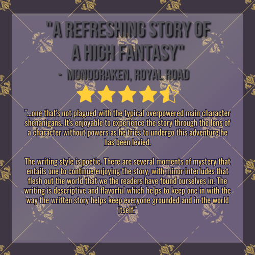 A review graphic created using a medium purple-gray color with a golden, ornate criss-cross pattern layered over it.

The title on the graphic reads "A Refreshing Story of a High Fantasy", credited to Monodraken on Royal Road. Below it is a star design depicting 4.5 out of 5 stars. The body text of the graphic reads:

"...one that's not plagued with the typical overpowered main character shenanigans. It's enjoyable to experience the story through the lens of a character without powers as he tries to undergo this adventure he has been levied.

The writing style is poetic. There are several moments of mystery that entails one to continue enjoying the story, with minor interludes that flesh out the world that we the readers have found ourselves in. The writing is descriptive and flavorful which helps to keep one in with the way the written story helps keep everyone grounded and in the world itself."
