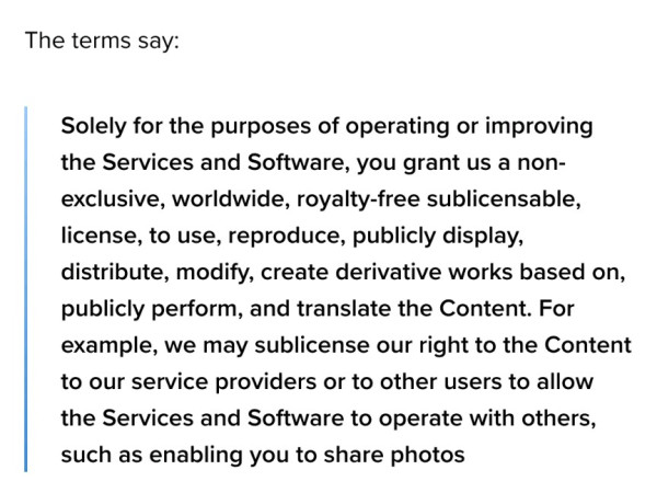 The terms say:

> Solely for the purposes of operating or improving the Services and Software, you grant us a non-exclusive, worldwide, royalty-free sublicensable, license, to use, reproduce, publicly display, distribute, modify, create derivative works based on, publicly perform, and translate the Content. For example, we may sublicense our right to the Content to our service providers or to other users to allow the Services and Software to operate with others, such as enabling you to share photos