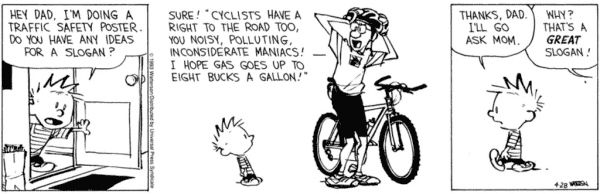Calvin and Hobbes strip

1st panel: Calvin standing in a doorway saying: Hey dad. I'm doing a traffic safety poster. Do you have any ideas for a slogan?

2nd panel: Calvin's dad standing by a bike, putting on his helmet, saying: Sure! "Cyclists have a right to the road too, you noisy, polluting, inconsiderate maniacs! I hope gas goes up to eight bucks a gallon!"

3rd panel: Calvin walking off, saying: Thanks, dad. I'll go ask mom.

Calvins dad from out of screen: Why? That's a *great* slogan!