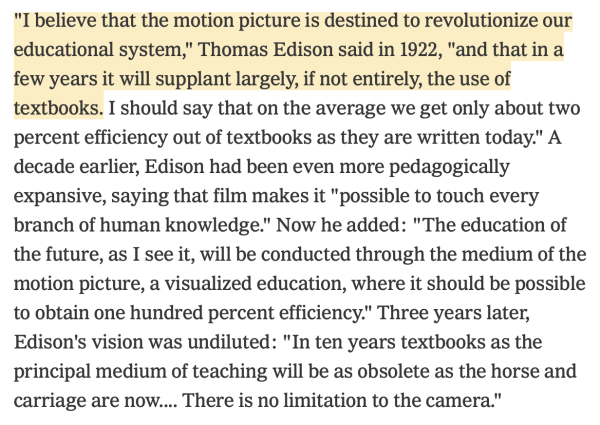 "I believe that the motion picture is destined to revolutionize our educational system," Thomas Edison said in 1922, "and that in a few years it will supplant largely, if not entirely, the use of textbooks. I should say that on the average we get only about two percent efficiency out of textbooks as they are written today." A decade earlier, Edison had been even more pedagogically expansive, saying that film makes it "possible to touch every branch of human knowledge." Now he added: "The education of the future, as I see it, will be conducted through the medium of the motion picture, a visualized education, where it should be possible to obtain one hundred percent efficiency." Three years later, Edison's vision was undiluted: "In ten years textbooks as the principal medium of teaching will be as obsolete as the horse and carriage are now.... There is no limitation to the camera."