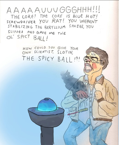 Still image. One panel watercolor or marker comic, originally by Will Laren of Slurricane fame, "The Ol' Spicy Keychain". It's been edited to make it about the demon core. 

Person in a button up shirt and jacket, hand smoking, red hot screwdriver falling, person yawping in pain, brow sweaty, in front of a pedestal with a glowing blue orb. 

Text reads:
AAAAAUUUGGGHHH!!!
THE CORE! THE CORE IS BLUE HOT!
SCREWDRIVER YOU RAT! YOU WEREN'T
STABILIZING THE BERYLLIUM SPHERE, YOU
SLIPPED AND GAVE ME THE
OL' SPICY BALL!

HOW COULD YOU GIVE YOUR
OWN SCIENTIST, SLOTIN,
THE SPICY BALL!?!