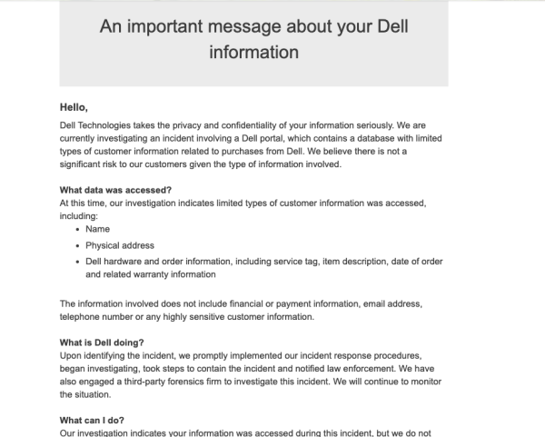 An important message about your Dell information

Hello, Dell Technologies takes the privacy and confidentiality of your information seriously. We are currently investigating an incident involving a Dell portal, which contains a database with limited types of customer information related to purchases from Dell. We believe there is not a significant risk to our customers given the type of information involved. What data was accessed? At this time, our investigation indicates limited types of customer information was accessed, including:

* Name

« Physical address

« Dell hardware and order information, including service tag, item description, date of order

and related warranty information

The information involved does not include financial or payment information, email address, telephone number or any highly sensitive customer information. What is Dell doing? Upon identifying the incident, we promptly implemented our incident response procedures, began investigating, took steps to contain the incident and notified law enforcement. We have also engaged a third-party forensics firm to investigate this incident. We will continue to monitor the situation. What can | do? Our investigation indicates vour information was accessed during this incident. but we do not 