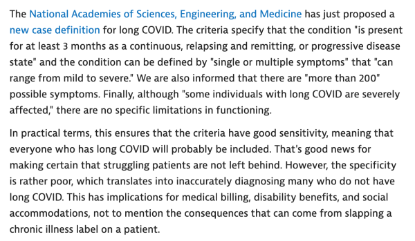 The National Academies of Sciences, Engineering, and Medicine has just proposed a new case definition for long COVID. The criteria specify that the condition "is present for at least 3 months as a continuous, relapsing and remitting, or progressive disease state" and the condition can be defined by "single or multiple symptoms" that "can range from mild to severe." We are also informed that there are "more than 200" possible symptoms. Finally, although "some individuals with long COVID are severely affected," there are no specific limitations in functioning.

In practical terms, this ensures that the criteria have good sensitivity, meaning that everyone who has long COVID will probably be included. That's good news for making certain that struggling patients are not left behind. However, the specificity is rather poor, which translates into inaccurately diagnosing many who do not have long COVID. This has implications for medical billing, disability benefits, and social accommodations, not to mention the consequences that can come from slapping a chronic illness label on a patient.