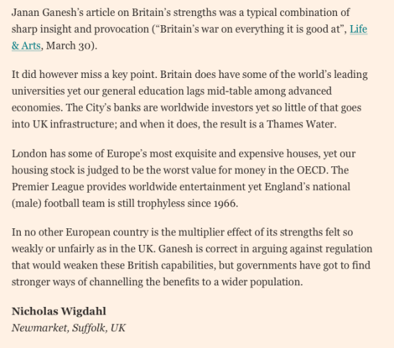 
Janan Ganesh’s article on Britain’s strengths was a typical combination of sharp insight and provocation (“Britain’s war on everything it is good at”, Life & Arts, March 30).

It did however miss a key point. Britain does have some of the world’s leading universities yet our general education lags mid-table among advanced economies. The City’s banks are worldwide investors yet so little of that goes into UK infrastructure; and when it does, the result is a Thames Water.

London has some of Europe’s most exquisite and expensive houses, yet our housing stock is judged to be the worst value for money in the OECD. The Premier League provides worldwide entertainment yet England’s national (male) football team is still trophyless since 1966.

In no other European country is the multiplier effect of its strengths felt so weakly or unfairly as in the UK. Ganesh is correct in arguing against regulation that would weaken these British capabilities, but governments have got to find stronger ways of channelling the benefits to a wider population.

Nicholas Wigdahl 
Newmarket, Suffolk, UK
