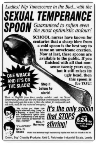 (A very old ad)  Ladies! Nip Tumescence in the Bud…..with the SEXUAL TEMPERANCE SPOON Guaranteed to soften even the most optimistic ardour! SCHOOL nurses have known for centuries that a sharp blow from a cold spoon is the best way to tame an unwelcome erection. Now at last, these spoons are available to the public. If you finished with all that nonsense twenty years ago, but it still raises its ugly head, then this spoon is for YOU!