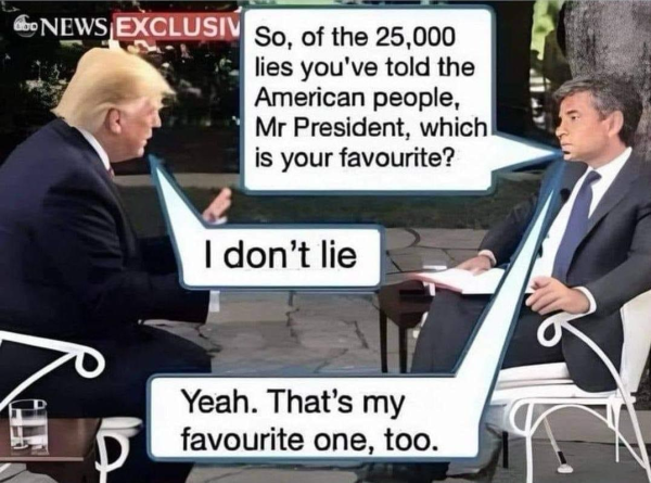 (Interviewer) So, of the 25,000 lies you've told the American people, Mr President, which is your favourite? (Trump) I don't lie (Interviewer) Yeah. That's my favourite one, too.