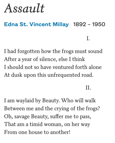 Assault

Edna St. Vincent Millay, 1892 – 1950

I.

I had forgotten how the frogs must sound
After a year of silence, else I think
I should not so have ventured forth alone
At dusk upon this unfrequented road.

II.

I am waylaid by Beauty. Who will walk
Between me and the crying of the frogs?
Oh, savage Beauty, suffer me to pass,
That am a timid woman, on her way
From one house to another!