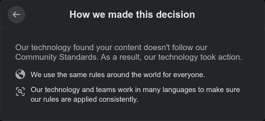 Screenshot from Facebook demonstrating the fact that their software enforces their rules, without human involvement.

The heading is "How we made this decision" and the text of the dialog is as follows:
Our technology found your content doesn't follow our Community Standards. As a result, our technology took action.
We use the same rules around the world for everyone.
Our technology and teams work in many languages to make sure our rules are applied consistently.

