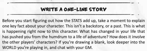From ICRPG:
"WRITE A ONE-LINE STORY. Before you start figuring out how the STATS add up, take a moment to explain one key fact about your character. This isn’t a backstory, or a past. This is what is happening right now to this character. What has changed in your life that has pushed you from the humdrum to a life of adventure? How does it involve the other players’ characters? If you’re drawing a blank, look deeper into the WORLD you’re playing in, and chat with your GM."