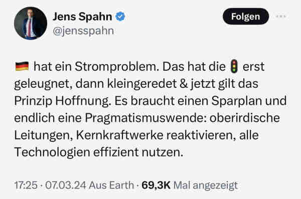 Jens Spahn am 07.03.2024: "Deutschland hat ein Stromproblem. Das hat die Ampel erst geleugnet, dann kleingeredet und jetzt gilt das Prinzip Hoffnung. Es braucht einen Sparplan und endlich eine Pragmatismuswende: oberirdische Leitungen, Kernkraftwerke reaktivieren, alle Technologien effizient nutzen."