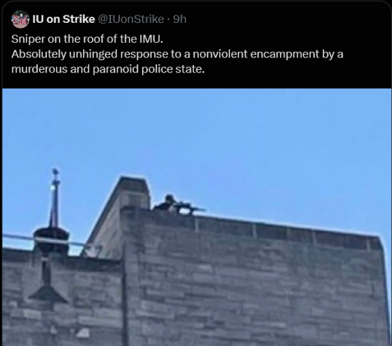 From IU on Strike
Sniper on the roof of the IMU.
Absolutely unhinged response to a nonviolent encampment by a murderous and paranoid police state.
[Picture of a person wearing a baseball cap aiming a rifle downwards from the top of a building, who looks very much like a sniper]