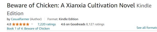 Screenshot:

Beware of Chicken: A Xianxia Cultivation Novel Kindle Edition

by Casualfarmer (Author) ~ Format: Kindle Edition

4.8 5 gold stars 7,220 ratings 4.6 on Goodreads 8,127 ratings

Book 1 of 4: Beware of Chicken See all formats 