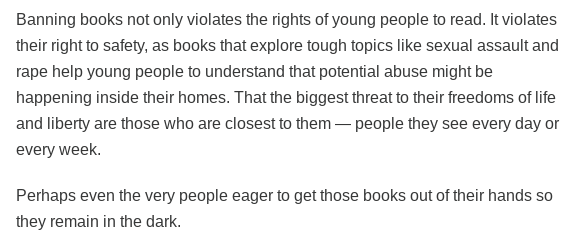 Text from the linked piece:

Banning books not only violates the rights of young people to read. It violates their right to safety, as books that explore tough topics like sexual assault and rape help young people to understand that potential abuse might be happening inside their homes. That the biggest threat to their freedoms of life and liberty are those who are closest to them — people they see every day or every week.

Perhaps even the very people eager to get those books out of their hands so they remain in the dark.
