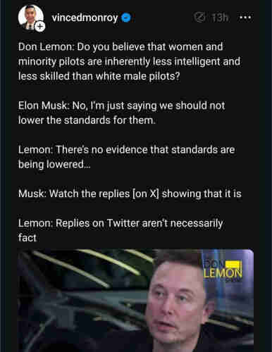 From vincedmonroy.

Don Lemon: Do you believe that women and minority pilots are inherently less intelligent and less skilled than white male pilots?
Elon Musk: No, I'm just saying we should not lower the standards for them.
Lemon: There's no evidence that standards are being lowered...
Musk: Watch the replies [on X] showing that it is
Lemon: Replies on Twitter aren't necessarily fact.