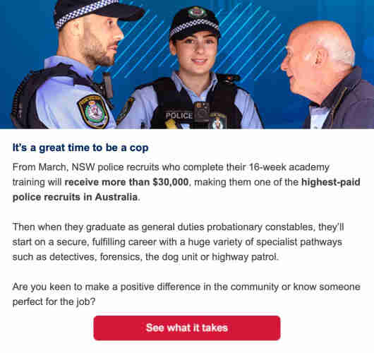 [PHOTO AS DESCRIBED, SORT OF, IN  THIS SATIRICAL TWEET]

It's a great time to be a cop
From March, NSW police recruits who complete their 16-week academy training will receive more than $30,000, making them one of the highest-paid police recruits in Australia.
Then when they graduate as general duties probationary constables, they'll start on a secure, fulfilling career with a huge variety of specialist pathways such as detectives, forensics, the dog unit or highway patrol.
Are you keen to make a positive difference in the community or know someone perfect for the job?
See what it takes.