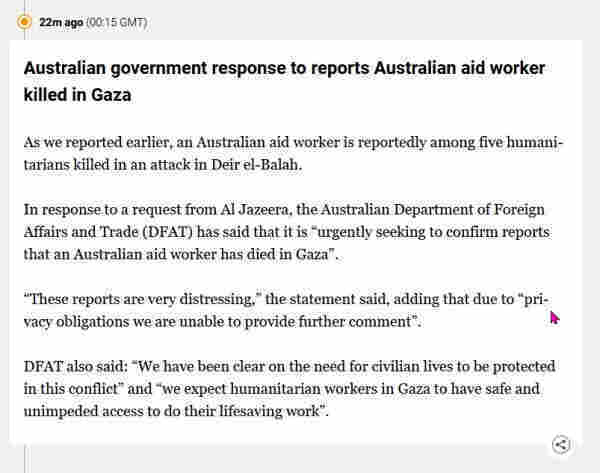 As we reported earlier, an Australian aid worker is reportedly among five humanitarians killed in an attack in Deir el-Balah.

In response to a request from Al Jazeera, the Australian Department of Foreign Affairs and Trade (DFAT) has said that it is “urgently seeking to confirm reports that an Australian aid worker has died in Gaza”.