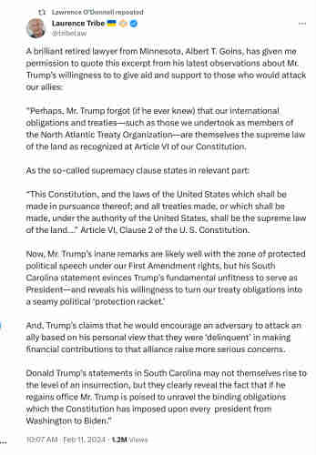 Laurence Tribe: A brilliant retired lawyer, Albert T. Goins, has given me permission to quote excerpt from observations about Trump’s willingness to to give aid & support to those who would attack our allies: “Perhaps, Mr. Trump forgot (if he ever knew) that our internat obligations & treaties—such as those we undertook as members of NATO—are themselves supreme law of the land as recog at Article VI of our Constit. As so-called supremacy clause states in relevant part: “This Constitution, & the laws of US which shall be made in pursuance thereof; & all treaties made, or which shall be made, under the authority of US, shall be supreme law of the land...” Article VI, Clause 2 of the Constit. Now Trump’s inane remarks are likely well w zone of protected polit speech under our 1A rights, but his S Carolina statement evinces Trump’s fundamental unfitness to serve as Pres—& reveals his willingness to turn our treaty obligations into a seamy political ‘protection racket.

&, Trump’s claims that he would encourage an adversary to attack an ally based on his personal view that they were ‘delinquent’ in making financial contributions to that alliance raise more serious concerns. Trump’s statements in S Carolina may not themselves rise to the level of an insurrection, but they clearly reveal the fact that if he regains office Trump is poised to unravel the binding obligations which the Constitution has imposed upon every president from Washington to Biden.”