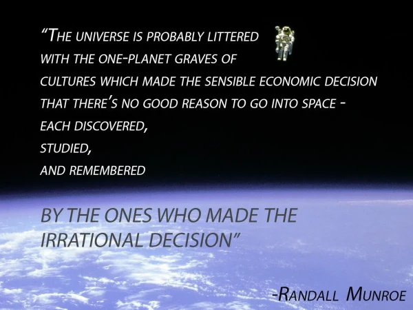 "The universe is probably littered with the one-planet graves of cultures which made the sensible economic decision that there's no good reason to go into space -- each discovered, studied, and remembered by the ones who made the irrational decision."
By Randall Munroe (alt text for XKCD 893: 65 Years)