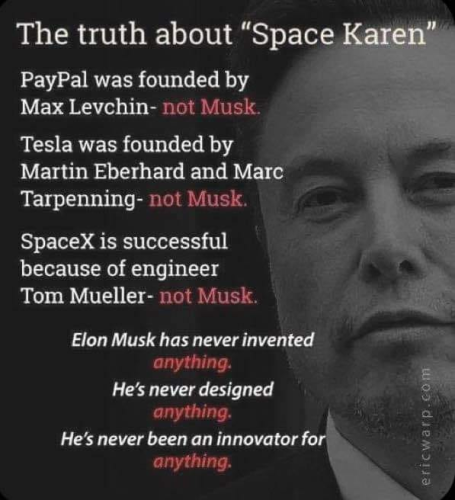 The truth about “Space Karen"
PayPal was founded by Max Levchin- not Musk.
Tesla was founded by Martin Eberhard and Mare Tarpenning- not Musk. 
SpaceX is successful because of engineer Tom Mueller- not Musk. 
Elon Musk has never invented anything. . He’s never designed anything.
He’s never been an innovator for anything.