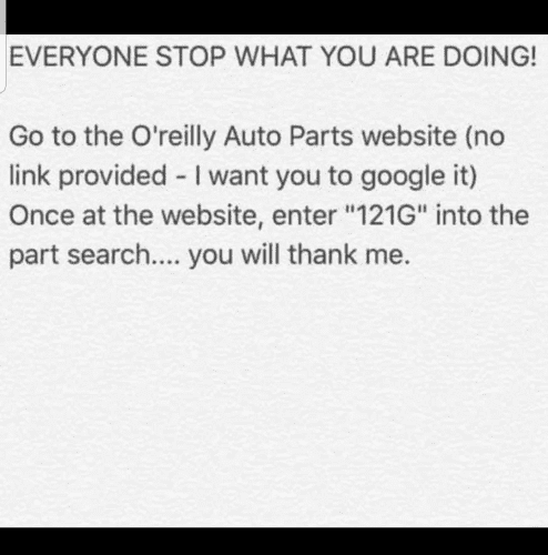 EVERYONE STOP WHAT YOU ARE DOING! Go to the O'reilly Auto Parts website (no link provided - I want you to google it) Once at the website, enter "121G" into the part search... you will thank me.