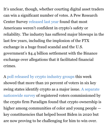 It’s unclear, though, whether courting digital asset traders can win a significant number of votes. A Pew Research Center Survey released last year found that most Americans weren’t confident in crypto’s safety or reliability. The industry has suffered major blowups in the last few years, including the implosion of the FTX exchange in a huge fraud scandal and the U.S. government’s $4.4 billion settlement with the Binance exchange over allegations that it facilitated financial crimes.

A poll released by crypto industry groups this week showed that more than 20 percent of voters in six key swing states identify crypto as a major issue. A separate nationwide survey of registered voters commissioned by the crypto firm Paradigm found that crypto ownership is higher among communities of color and young people — key constituencies that helped boost Biden in 2020 but are now proving to be challenging for him to win over.