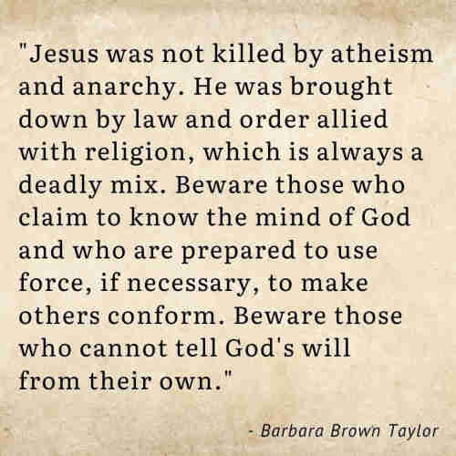 "Jesus was not killed by atheism and anarchy. He was brought down by law and order allied with religion, which is always a deadly mix. Beware those who claim to know the mind of God and who are prepared to use force, if necessary, to make others conform. Beware those who cannot tell God's will from their own."

- Barbara Brown Taylor