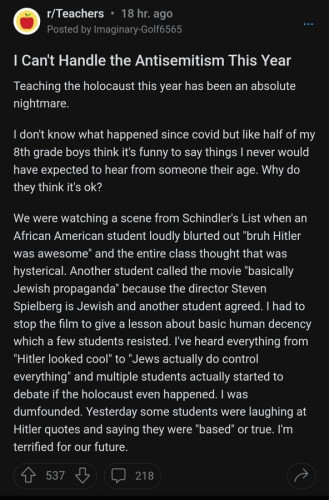 r/Teachers • 18 hr. ago Posted by Imaginary-Golf6565 I Can't Handle the Antisemitism This Year Teaching the holocaust this year has been an absolute nightmare. 1 don't know what happened since covid but like half of my 8th grade boys think it's funny to say things I never would have expected to hear from someone their age. Why do they think it's ok? We were watching a scene from Schindler's List when an African American student loudly blurted out "bruh Hitler was awesome" and the entire class thought that was hysterical. Another student called the movie "basically Jewish propaganda" because the director Steven Spielberg is Jewish and another student agreed. I had to stop the film to give a lesson about basic human decency which a few students resisted. I've heard everything from "Hitler looked cool' to "Jews actually do control everything" and multiple students actually started to debate if the holocaust even happened. I was dumfounded. Yesterday some students were laughing at Hitler quotes and saying they were "based" or true. I'm terrified for our future. 537 218