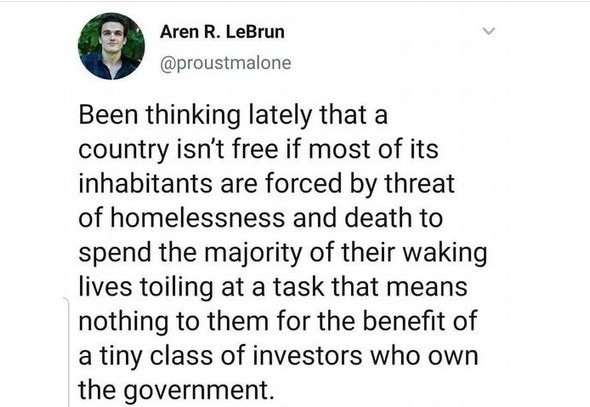Been thinking lately that a country isn't free if most of its inhabitants are forced by threat of homelessness and death to spend the majority of their waking lives toiling at a task that means nothing to them for the benefit of a tiny class of investors who own the government,.