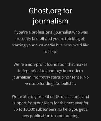 Ghost.org for journalism If you're a professional journalist who was recently laid off and you're thinking of starting your own media business, we'd like to help!

We're a non-profit foundation that makes independent technology for modern journalism. No frothy startup nonsense. No venture funding. No bullshit.

We're offering free Ghost(Pro) accounts and support from our team for the next year for up to 10,000 subscribers, to help you get a new publication up and running. 
